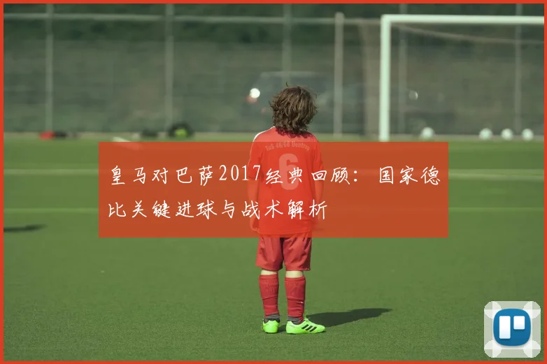 皇马对巴萨2017经典回顾:国家德比关键进球与战术解析
