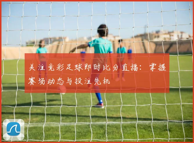 关注竞彩足球即时比分直播：掌握赛场动态与投注先机