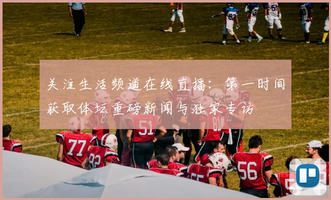关注生活频道在线直播：第一时间获取体坛重磅新闻与独家专访